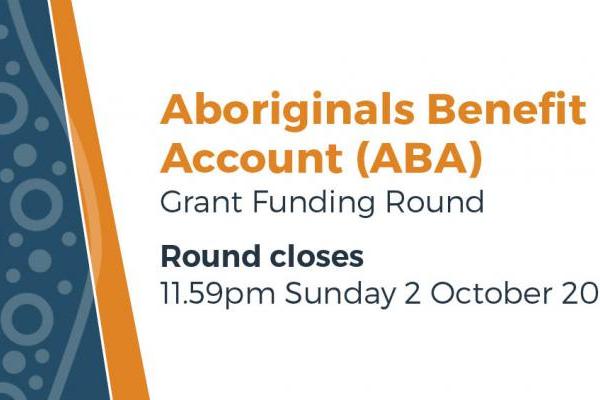 the Aboriginals Benefit Account (ABA) Grant Funding Round Round closes 11:59pm Sunday 2 October 2022